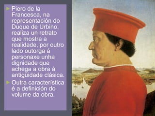 ► Piero de la
Francesca, na
representación do
Duque de Urbino,
realiza un retrato
que mostra a
realidade, por outro
lado outorga á
personaxe unha
dignidade que
achega a obra á
antigüidade clásica.
► Outra característica
é a definición do
volume da obra.
 