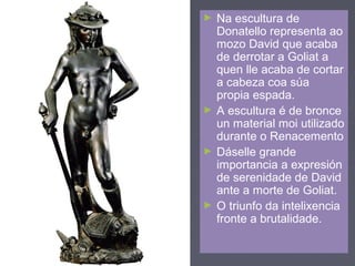 ► Na escultura de
Donatello representa ao
mozo David que acaba
de derrotar a Goliat a
quen lle acaba de cortar
a cabeza coa súa
propia espada.
► A escultura é de bronce
un material moi utilizado
durante o Renacemento
► Dáselle grande
importancia a expresión
de serenidade de David
ante a morte de Goliat.
► O triunfo da intelixencia
fronte a brutalidade.
 