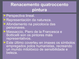 Renacemento quatroccento
pintura
►Perspectiva lineal.
►Representación da natureza.
►Afondamento na psicoloxía das
personaxes.
►Massaccio, Piero de la Francesca e
Botticelli son os pintores máis
representativos.
►Este último coverteu en imaxes os símbolos
empregados polos humanistas, recreando
un mundo mitolóxico de sensibilidade e
beleza.
 