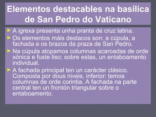 Elementos destacables na basílica
de San Pedro do Vaticano
► A igrexa presenta unha pranta de cruz latina.
► Os elementos máis destacos son: a cúpula, a
fachada e os brazos da praza de San Pedro.
► Na cúpula atopamos columnas acaroadas de orde
xónica e fuste liso; sobre estas, un entaboamento
individual.
► A fachada principal ten un carácter clásico.
Composta por dous niveis, inferior: temos
columnas de orde corintia. A fachada na parte
central ten un frontón triangular sobre o
entaboamento.
 