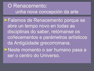 O Renacemento:
unha nova concepción da arte
►Falamos de Renacemento porque se
abre un tempo novo en todas as
disciplinas do saber, retómanse os
coñecementos e parámetros artísticos
da Antigüidade grecorromana.
►Neste momento o ser humano pasa a
ser o centro do Universo.
 
