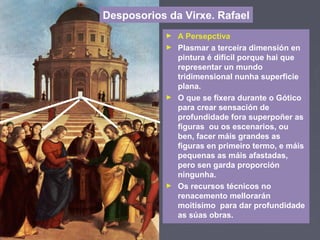 ► A Persepctiva
► Plasmar a terceira dimensión en
pintura é difícil porque hai que
representar un mundo
tridimensional nunha superficie
plana.
► O que se fixera durante o Gótico
para crear sensación de
profundidade fora superpoñer as
figuras ou os escenarios, ou
ben, facer máis grandes as
figuras en primeiro termo, e máis
pequenas as máis afastadas,
pero sen garda proporción
ningunha.
► Os recursos técnicos no
renacemento mellorarán
moitísimo para dar profundidade
as súas obras.
Desposorios da Virxe. Rafael
 