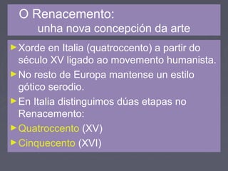 O Renacemento:
unha nova concepción da arte
►Xorde en Italia (quatroccento) a partir do
século XV ligado ao movemento humanista.
►No resto de Europa mantense un estilo
gótico serodio.
►En Italia distinguimos dúas etapas no
Renacemento:
►Quatroccento (XV)
►Cinquecento (XVI)
 