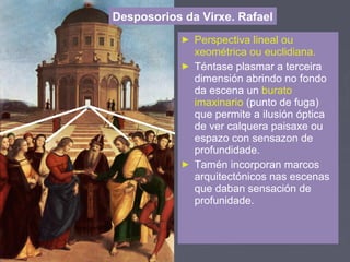 ► Perspectiva lineal ou
xeométrica ou euclidiana.
► Téntase plasmar a terceira
dimensión abrindo no fondo
da escena un burato
imaxinario (punto de fuga)
que permite a ilusión óptica
de ver calquera paisaxe ou
espazo con sensazon de
profundidade.
► Tamén incorporan marcos
arquitectónicos nas escenas
que daban sensación de
profunidade.
Desposorios da Virxe. Rafael
 