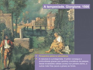 A tempestade. Giorgione. 1508
► Perspectiva aérea ou atmosférica
► A natureza é a protagonista. O pintor consegue a
profundidade grazas aos cambios cromáticos da paisaxe,
desde tonalidades cálidas (ocres) nun primeiro termo, a
outras máis frías (azuis e grises) ao fondo.
 