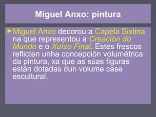 Miguel Anxo: pintura
►Miguel Anxo decorou a Capela Sixtina
na que representou a Creación do
Mundo e o Xuízo Final. Estes frescos
reflicten unha concepción volumétrica
da pintura, xa que as súas figuras
están dotadas dun volume case
escultural.
 