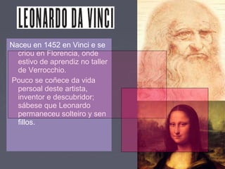 Naceu en 1452 en Vinci e se
criou en Florencia, onde
estivo de aprendiz no taller
de Verrocchio.
Pouco se coñece da vida
persoal deste artista,
inventor e descubridor;
sábese que Leonardo
permaneceu solteiro y sen
fillos.
 