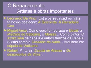 O Renacemento:
Artistas e obras importantes
► Leonardo Da Vinci. Entre os seus cadros máis
famosos destacan: A Gioconda, A Derradeira
Cea...
► Miguel Anxo. Como escultor realizou o David, a
Piedade do Vaticano, o Moisés... Como pintor. O
Xuízo final da capela e outros frescos da Capela
Sixtina como a Creación de Adán... Arquitectura:
cúpula do Vaticano.
► Rafael. Pinturas: Escola de Atenas e Os
desposorios da Virxe...
 