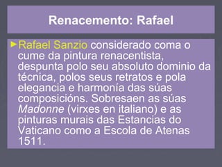 Renacemento: Rafael
►Rafael Sanzio considerado coma o
cume da pintura renacentista,
despunta polo seu absoluto dominio da
técnica, polos seus retratos e pola
elegancia e harmonía das súas
composicións. Sobresaen as súas
Madonne (virxes en italiano) e as
pinturas murais das Estancias do
Vaticano como a Escola de Atenas
1511.
 