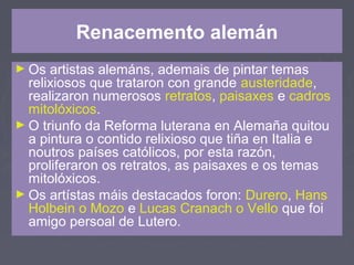 Renacemento alemán
► Os artistas alemáns, ademais de pintar temas
relixiosos que trataron con grande austeridade,
realizaron numerosos retratos, paisaxes e cadros
mitolóxicos.
► O triunfo da Reforma luterana en Alemaña quitou
a pintura o contido relixioso que tiña en Italia e
noutros países católicos, por esta razón,
proliferaron os retratos, as paisaxes e os temas
mitolóxicos.
► Os artístas máis destacados foron: Durero, Hans
Holbein o Mozo e Lucas Cranach o Vello que foi
amigo persoal de Lutero.
 