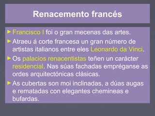 Renacemento francés
►Francisco I foi o gran mecenas das artes.
►Atraeu á corte francesa un gran número de
artistas italianos entre eles Leonardo da Vinci.
►Os palacios renacentistas teñen un carácter
residencial. Nas súas fachadas empréganse as
ordes arquitectónicas clásicas.
►As cubertas son moi inclinadas, a dúas augas
e rematadas con elegantes chemineas e
bufardas.
 