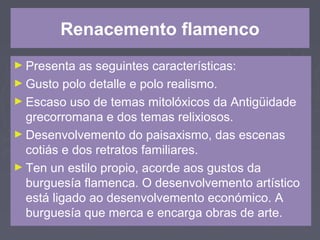 Renacemento flamenco
► Presenta as seguintes características:
► Gusto polo detalle e polo realismo.
► Escaso uso de temas mitolóxicos da Antigüidade
grecorromana e dos temas relixiosos.
► Desenvolvemento do paisaxismo, das escenas
cotiás e dos retratos familiares.
► Ten un estilo propio, acorde aos gustos da
burguesía flamenca. O desenvolvemento artístico
está ligado ao desenvolvemento económico. A
burguesía que merca e encarga obras de arte.
 