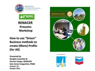 RENACER
Presents:
Workshop

How to use “Green”
Business methods to
create (More) Profits
(for All)
Presented by
Douglas Lezameta &
Hernan Vargas, RENACER
Sam Jensen Augustine, PG&E
Antioch, CA
October 2013

 