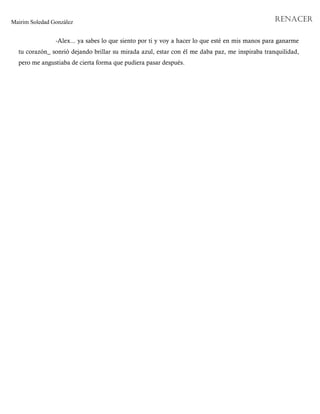 Mairim Soledad González RENACER
-Alex... ya sabes lo que siento por ti y voy a hacer lo que esté en mis manos para ganarme
tu corazón_ sonrió dejando brillar su mirada azul, estar con él me daba paz, me inspiraba tranquilidad,
pero me angustiaba de cierta forma que pudiera pasar después.
 