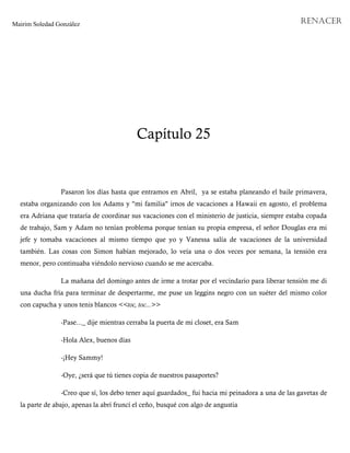 Mairim Soledad González RENACER
Capítulo 25
Pasaron los días hasta que entramos en Abril, ya se estaba planeando el baile primavera,
estaba organizando con los Adams y "mi familia" irnos de vacaciones a Hawaii en agosto, el problema
era Adriana que trataría de coordinar sus vacaciones con el ministerio de justicia, siempre estaba copada
de trabajo, Sam y Adam no tenían problema porque tenían su propia empresa, el señor Douglas era mi
jefe y tomaba vacaciones al mismo tiempo que yo y Vanessa salía de vacaciones de la universidad
también. Las cosas con Simon habían mejorado, lo veía una o dos veces por semana, la tensión era
menor, pero continuaba viéndolo nervioso cuando se me acercaba.
La mañana del domingo antes de irme a trotar por el vecindario para liberar tensión me di
una ducha fría para terminar de despertarme, me puse un leggins negro con un suéter del mismo color
con capucha y unos tenis blancos <<toc, toc...>>
-Pase..._ dije mientras cerraba la puerta de mi closet, era Sam
-Hola Alex, buenos días
-¡Hey Sammy!
-Oye, ¿será que tú tienes copia de nuestros pasaportes?
-Creo que sí, los debo tener aquí guardados_ fui hacia mi peinadora a una de las gavetas de
la parte de abajo, apenas la abrí fruncí el ceño, busqué con algo de angustia
 