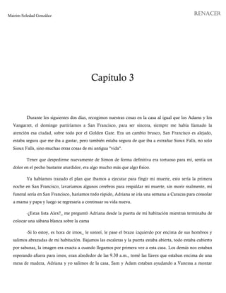 Mairim Soledad González RENACER
Capítulo 3
Durante los siguientes dos días, recogimos nuestras cosas en la casa al igual que los Adams y los
Vangarret, el domingo partiríamos a San Francisco, para ser sincera, siempre me había llamado la
atención esa ciudad, sobre todo por el Golden Gate. Era un cambio brusco, San Francisco es alejado,
estaba segura que me iba a gustar, pero también estaba segura de que iba a extrañar Sioux Falls, no solo
Sioux Falls, sino muchas otras cosas de mi antigua "vida".
Tener que despedirme nuevamente de Simon de forma definitiva era tortuoso para mí, sentía un
dolor en el pecho bastante aturdidor, era algo mucho más que algo físico.
Ya habíamos trazado el plan que íbamos a ejecutar para fingir mi muerte, esto sería la primera
noche en San Francisco, lavaríamos algunos cerebros para respaldar mi muerte, sin morir realmente, mi
funeral sería en San Francisco, haríamos todo rápido, Adriana se iría una semana a Caracas para consolar
a mama y papa y luego se regresaría a continuar su vida nueva.
-¿Estas lista Alex?_ me preguntó Adriana desde la puerta de mi habitación mientras terminaba de
colocar una sábana blanca sobre la cama
-Si lo estoy, es hora de irnos_ le sonreí, le pase el brazo izquierdo por encima de sus hombros y
salimos abrazadas de mi habitación. Bajamos las escaleras y la puerta estaba abierta, todo estaba cubierto
por sabanas, la imagen era exacta a cuando llegamos por primera vez a esta casa. Los demás nos estaban
esperando afuera para irnos, eran alrededor de las 9.30 a.m., tomé las llaves que estaban encima de una
mesa de madera, Adriana y yo salimos de la casa, Sam y Adam estaban ayudando a Vanessa a montar
 