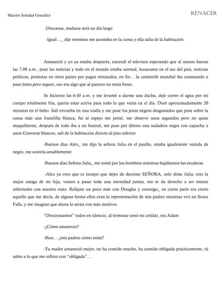 Mairim Soledad González RENACER
-Descansa, mañana será un día largo
-Igual…_ dije mientras me acostaba en la cama y ella salía de la habitación
Amaneció y yo ya estaba despierta, encendí el televisor esperando que al menos fueran
las 7.00 a.m., puse las noticias y todo en el mundo estaba normal, huracanes en el sur del país, noticias
políticas, protestas en otros países por pagos retrasados, en fin… la catástrofe mundial iba caminando a
paso lento pero seguro, eso era algo que al parecer no tenía freno.
Se hicieron las 6.45 a.m. y me levanté a darme una ducha, dejé correr el agua por mi
cuerpo totalmente fría, quería estar activa para todo lo que venía en el día. Duré aproximadamente 20
minutos en el baño. Salí envuelta en una toalla y me puse los jeans negros desgastados que puse sobre la
cama más una franelilla blanca, fui al espejo me peiné, me observe unos segundos pero no quise
maquillarme, después de todo iba a un funeral, me puse por último una sudadera negra con capucha y
unos Converse blancos, salí de la habitación directo al piso inferior
-Buenos días Alex_ me dijo la señora Julia en el pasillo, estaba igualmente vestida de
negro, me sonreía amablemente
-Buenos días Señora Julia_ me tomó por los hombros mientras bajábamos las escaleras
-Alex ya creo que es tiempo que dejes de decirme SEÑORA, solo dime Julia, eres la
mejor amiga de mi hija, vamos a pasar toda una eternidad juntas, eso te da derecho a ser menos
informales con nuestro trato. Relájate un poco más con Douglas y conmigo_ en cierta parte era cierto
aquello que me decía, de alguna forma ellos eran la representación de mis padres mientras viví en Sioux
Falls, y me imagino que ahora lo serán con más motivos.
“Desayunamos” todos en silencio, al terminar sonó mi celular, era Adam
-¿Cómo amaneces?
-Bien… ¿mis padres cómo están?
-Tu madre amaneció mejor, no ha comido mucho, ha comido obligada prácticamente, tú
sabes a lo que me refiero con “obligada”…
 