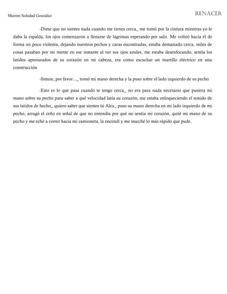 Mairim Soledad González RENACER
-Dime que no sientes nada cuando me tienes cerca_ me tomó por la cintura mientras yo le
daba la espalda, los ojos comenzaron a llenarse de lágrimas esperando por salir. Me volteó hacia él de
forma un poco violenta, dejando nuestros pechos y caras encontradas, estaba demasiado cerca, miles de
cosas pasaban por mi mente en ese instante al ver sus ojos azules, me estaba desenfocando, sentía los
latidos apresurados de su corazón en mi cabeza, era como escuchar un martillo eléctrico en una
construcción
-Simon, por favor..._ tomó mi mano derecha y la puso sobre el lado izquierdo de su pecho
-Esto es lo que pasa cuando te tengo cerca_ no era para nada necesario que pusiera mi
mano sobre su pecho para saber a qué velocidad latía su corazón, me estaba enloqueciendo el sonido de
sus latidos de hecho_ quiero saber que sientes tú Alex_ puso su mano derecha en mi lado izquierdo de mi
pecho, arrugó el ceño en señal de que no entendía por qué no sentía mi corazón, quité mi mano de su
pecho y me eché a correr hacia mi camioneta, la encendí y me marché lo más rápido que pude.
 