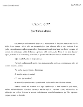 Mairim Soledad González RENACER
Capítulo 22
(Por Simon Morris)
-Esto es lo que pasa cuando te tengo cerca_ puse su mano en mi pecho para que sintiera los
latidos de mi corazón_ quiero saber que sientes tú Alex_ puse mi mano sobre el lado izquierdo de su
pecho, esperando desesperadamente que ella tuviera su corazón eufórico al igual que el mío, pero para mi
sorpresa no sentí ningún latido, de buenas a primeras salió corriendo, fui detrás de ella pero iba muy
rápido, se montó en su camioneta y se marchó, yo quedé a mitad de calle mirando mientras se alejaba
-¿Que sucedió?_ salió mi tío preocupado
-No lo sé, estábamos en la azotea y sin dar razones salió corriendo_ puso su mano sobre mi
hombro dándome ánimos
-Así son las mujeres Simon... dale tiempo
-Si tan sólo supiera el por qué
-¿Te gusta mucho, cierto?
-Más de lo que yo mismo soy capaz de creer. Siento que la conozco desde siempre
-Vamos adentro, no hacemos nada aquí viendo hacia la nada esperando que vuelva,
mañana será un nuevo día y quizás te enteres del por qué huyó así_ entramos a casa y subí directo a mi
habitación, me paré en frente de la ventana, estúpidamente teniendo la esperanza que Alex regresara,
pero eso no pasó en absoluto.
 