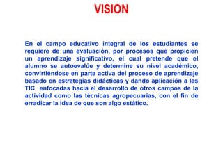 VISIONEn el campo educativo integral de los estudiantes se requiere de una evaluación, por procesos que propicien un aprendizaje significativo, el cual pretende que el alumno se autoevalúe y determine su nivel académico, convirtiéndose en parte activa del proceso de aprendizaje basado en estrategias didácticas y dando aplicación a las TIC  enfocadas hacia el desarrollo de otros campos de la actividad como las técnicas agropecuarias, con el fin de erradicar la idea de que son algo estático.