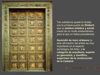 Tan satisfecha quedó la Guilda
con la primera puerta de Ghiberti,
que su estatus artístico y social
creció de un modo extraordinario,
para el que no había precedentes.
Ascendió de mero artesano (y
esta afirmación del artista es muy
importante en el aspecto
sociológico del Arte), a la
categoría de arquitecto, experto
en geometría, y científico,
supervisor de la construcción
de la Catedral.
 