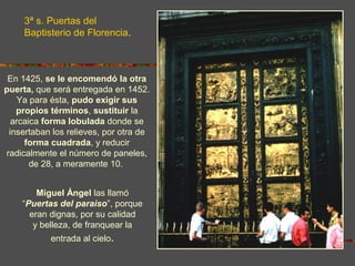 Miguel Ángel las llamó
“Puertas del paraiso”, porque
eran dignas, por su calidad
y belleza, de franquear la
entrada al cielo.
En 1425, se le encomendó la otra
puerta, que será entregada en 1452.
Ya para ésta, pudo exigir sus
propios términos, sustituir la
arcaica forma lobulada donde se
insertaban los relieves, por otra de
forma cuadrada, y reducir
radicalmente el número de paneles,
de 28, a meramente 10.
3ª s. Puertas del
Baptisterio de Florencia.
 