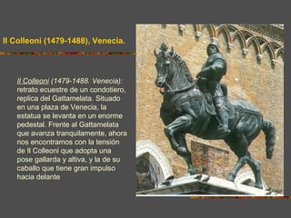 Il Colleoni (1479-1488), Venecia.
Il Colleoni (1479-1488. Venecia):
retrato ecuestre de un condotiero,
replica del Gattamelata. Situado
en una plaza de Venecia, la
estatua se levanta en un enorme
pedestal. Frente al Gattamelata
que avanza tranquilamente, ahora
nos encontramos con la tensión
de Il Colleoni que adopta una
pose gallarda y altiva, y la de su
caballo que tiene gran impulso
hacia delante.
 