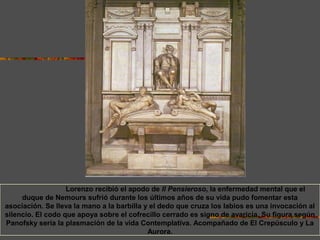 En el siglo XVI Lorenzo recibió el apodo de Il Pensieroso, la enfermedad mental que el
duque de Nemours sufrió durante los últimos años de su vida pudo fomentar esta
asociación. Se lleva la mano a la barbilla y el dedo que cruza los labios es una invocación al
silencio. El codo que apoya sobre el cofrecillo cerrado es signo de avaricia. Su figura según
Panofsky sería la plasmación de la vida Contemplativa. Acompañado de El Crepúsculo y La
Aurora.
 