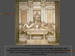 Tumba de Giuliano de Médici
Las estatuas de los duques no son retratos, sino efigies idealizadas, algo
frecuente en el arte funerario.. Para Panofsky sería la representación de la Vida
Activa, las monedas esparcidas en su regazo indican su generosidad en
cuestiones de dinero.
 