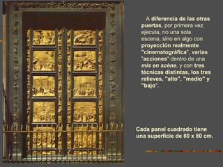 A diferencia de las otras
puertas, por primera vez
ejecuta, no una sola
escena, sino en algo con
proyección realmente
"cinematográfica", varias
"acciones" dentro de una
mis en scène, y con tres
técnicas distintas, los tres
relieves, "alto", "medio" y
"bajo".
Cada panel cuadrado tiene
una superficie de 80 x 80 cm.
 