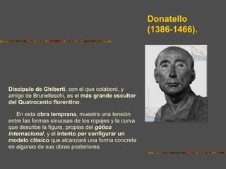 Donatello
(1386-1466).
Discípulo de Ghiberti, con el que colaboró, y
amigo de Brunelleschi, es el más grande escultor
del Quatrocento florentino.
En esta obra temprana, muestra una tensión
entre las formas sinuosas de los ropajes y la curva
que describe la figura, propias del gótico
internacional, y el intento por configurar un
modelo clásico que alcanzará una forma concreta
en algunas de sus obras posteriores.
 