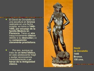  El David de Donatello es
una escultura en bronce
realizada en una fecha
incierta, en torno a 1440-
1445, por encargo de la
familia Médicis en
Florencia. Tiene un aire
inequívocamente clásico
debido a su desnudez y a
su composición
claramente praxiteliana.
 Por eso, aunque se
trata de un tema bíblico,
en este adolescente frágil
y audaz reconocemos
inmediatamente a un
héroe de la Antigüedad
clásica.
David
de Donatello
1445
Bronce.
158 cms.
 