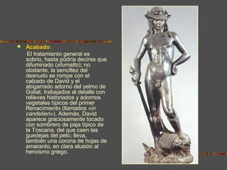  Acabado:
El tratamiento general es
sobrio, hasta podría decirse que
difuminado (sfumatto); no
obstante, la sencillez del
desnudo se rompe con el
calzado de David y el
abigarrado adorno del yelmo de
Goliat, trabajados al detalle con
relieves historiados y adornos
vegetales típicos del primer
Renacimiento (llamados «in
candelieri»). Además, David
aparece graciosamente tocado
con sombrero de paja típico de
la Toscana, del que caen las
guedejas del pelo; lleva,
también una corona de hojas de
amaranto, en clara alusión al
heroísmo griego.
 