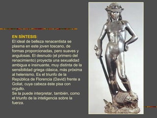 EN SÍNTESIS:
El ideal de belleza renacentista se
plasma en este joven toscano, de
formas proporcionadas, pero suaves y
angulosas. El desnudo (el primero del
renacimiento) proyecta una sexualidad
ambigua e insinuante, muy distinta de la
sensibilidad griega clásica, más próxima
al helenismo. Es el triunfo de la
República de Florencia (David) frente a
Goliat, cuya cabeza éste pisa con
orgullo.
Se la puede interpretar, también, como
el triunfo de la inteligencia sobre la
fuerza.
 