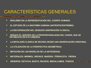 CARACTERÍSTICAS GENERALES
 REALISMO EN LA REPRESENTACIÓN DEL CUERPO HUMANO
 EL ESTUDIO DE LA ANATOMÍA HUMANA (ANTROPOCENTRISMO).
 LA RECUPERACIÓN DEL DESNUDO (INSPIRACIÓN CLÁSICA).
 RENACE EL SENTIDO DE LA PROPORCIONALIDAD DEL CANON, QUE SE
ESTABLECE EN 9/10 CABEZAS.
 LA MITOLOGÍA CLÁSICA SE RECREA DESDE UNA SIGNIFICACIÓN CRISTIANA.
 LA UTILIZACIÓN DE LA PERSPECTIVA GEOMÉTRICA
 IMITACIÓN DE LOS MODELOS DE LA ANTIGÜEDAD.
 MATERIALES: MÁRMOL, BRONCE, MADERA, TERRACOTA, PIEDRA
 GÉNEROS: ESTATUA, BUSTO, RELIEVE, MEDALLONES, TONDOS.
 