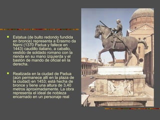  Estatua (de bulto redondo fundida
en bronce) representa a Erasmo da
Narni (1370 Padua y fallece en
1443) caudillo italiano, a caballo,
vestido de soldado romano con la
rienda en su mano izquierda y el
bastón de mando de oficial en la
derecha.
 Realizada en la ciudad de Padua
(aún permanece allí en la plaza de
la ciudad) en 1453; está hecha de
bronce y tiene una altura de 3,40
metros aproximadamente. La obra
representa el ideal de nobleza
encarnado en un personaje real
 