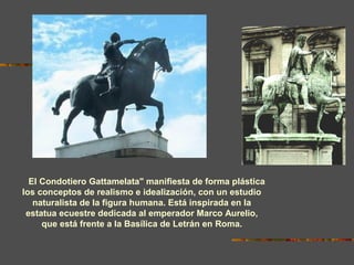El Condotiero Gattamelata" manifiesta de forma plástica
los conceptos de realismo e idealización, con un estudio
naturalista de la figura humana. Está inspirada en la
estatua ecuestre dedicada al emperador Marco Aurelio,
que está frente a la Basílica de Letrán en Roma.
 