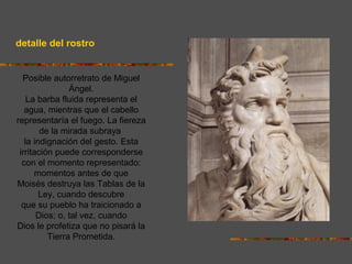 detalle del rostro
Posible autorretrato de Miguel
Ángel.
La barba fluida representa el
agua, mientras que el cabello
representaría el fuego. La fiereza
de la mirada subraya
la indignación del gesto. Esta
irritación puede corresponderse
con el momento representado:
momentos antes de que
Moisés destruya las Tablas de la
Ley, cuando descubre
que su pueblo ha traicionado a
Dios; o, tal vez, cuando
Dios le profetiza que no pisará la
Tierra Prometida.
 
