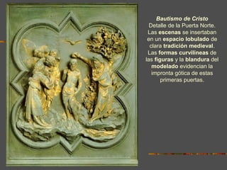 Bautismo de Cristo
Detalle de la Puerta Norte.
Las escenas se insertaban
en un espacio lobulado de
clara tradición medieval.
Las formas curvilíneas de
las figuras y la blandura del
modelado evidencian la
impronta gótica de estas
primeras puertas.
 
