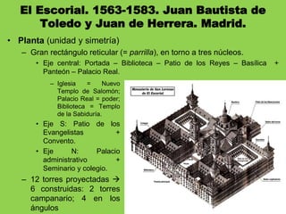 El Escorial. 1563-1583. Juan Bautista de
Toledo y Juan de Herrera. Madrid.
• Planta (unidad y simetría)
– Gran rectángulo reticular (= parrilla), en torno a tres núcleos.
• Eje central: Portada – Biblioteca – Patio de los Reyes – Basílica +
Panteón – Palacio Real.
– Iglesia = Nuevo
Templo de Salomón;
Palacio Real = poder;
Biblioteca = Templo
de la Sabiduría.
• Eje S: Patio de los
Evangelistas +
Convento.
• Eje N: Palacio
administrativo +
Seminario y colegio.
– 12 torres proyectadas 
6 construidas: 2 torres
campanario; 4 en los
ángulos
 