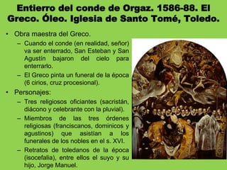 Entierro del conde de Orgaz. 1586-88. El
Greco. Óleo. Iglesia de Santo Tomé, Toledo.
• Obra maestra del Greco.
– Cuando el conde (en realidad, señor)
va ser enterrado, San Esteban y San
Agustín bajaron del cielo para
enterrarlo.
– El Greco pinta un funeral de la época
(6 cirios, cruz procesional).
• Personajes:
– Tres religiosos oficiantes (sacristán,
diácono y celebrante con la pluvial).
– Miembros de las tres órdenes
religiosas (franciscanos, dominicos y
agustinos) que asistían a los
funerales de los nobles en el s. XVI.
– Retratos de toledanos de la época
(isocefalia), entre ellos el suyo y su
hijo, Jorge Manuel.
 