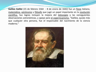 Galileo Galilei (15 de febrero 1564 - 8 de enero de 1642) fue un físico italiano,
matemático, astrónomo y filósofo que jugó un papel importante en la revolución
científica. Sus logros incluyen la mejora del telescopio y las consiguientes
observaciones astronómicas, y apoyo para el copernicanismo. "Galileo, quizás más
que cualquier otra persona, fue el responsable del nacimiento de la ciencia
moderna."
 