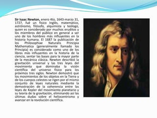 Sir Isaac Newton, enero 4to, 1643-marzo 31,
1727, fué un físico Inglés, matemático,
astrónomo, filósofo, alquimista y teólogo,
quien es considerado por muchos eruditos y
los miembros del público en general a ser
uno de los hombres más influyentes en la
historia humana. El 1687 la publicación de
los     Philosophiae     Naturalis    Principia
Mathematica (generalmente llamado los
Principia) es considerado como uno de los
libros más influyentes en la historia de la
ciencia, sentar las bases para la mayor parte
de la mecánica clásica. Newton describió la
gravitación universal y las tres leyes del
movimiento que dominaba la visión
científica del universo físico para los
próximos tres siglos. Newton demostró que
los movimientos de los objetos en la Tierra y
de los cuerpos celestes se rigen por el mismo
conjunto de leyes naturales mediante la
demostración de la coherencia entre las
leyes de Kepler del movimiento planetario y
su teoría de la gravitación, eliminando así las
últimas dudas sobre el heliocentrismo y
avanzar en la revolución científica.
 