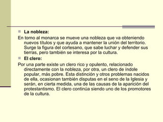 La nobleza: En torno al monarca se mueve una nobleza que va obteniendo nuevos títulos y que ayuda a mantener la unión del territorio. Surge la figura del cortesano, que sabe luchar y defender sus tierras, pero también se interesa por la cultura. El clero: Por una parte existe un clero rico y opulento, relacionado directamente con la nobleza, por otra, un clero de índole popular, más pobre. Esta distinción y otros problemas nacidos de ella, ocasionan también disputas en el seno de la Iglesia y serán, en cierta medida, una de las causas de la aparición del protestantismo. El clero continúa siendo uno de los promotores de la cultura. 