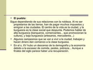 El pueblo: Sigue dependiendo de sus relaciones con la nobleza. Al no ser propietarios de las tierras, han de pagar muchos impuestos y emigran a las ciudades. El centro de la vida es la ciudad, y la burguesía es la clase social que despunta. Podemos hablar de alta burguesía (banqueros, comerciantes... que promocionan la cultura), y baja burguesía (artesanos, mercaderes...) Algunos campesinos que se van a vivir a la ciudad, trabajan y hacen dinero dan comienzo a la clase burguesa. En el s. XV hubo un descenso de la demografía y la economía debido a la escasez de comida, pestes, pobreza... Aunque a finales del siglo parece haber una recuperaci ón. 