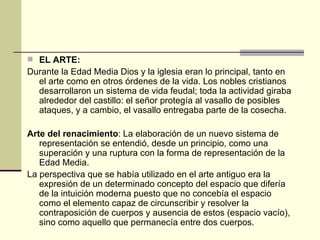 EL ARTE: Durante la Edad Media Dios y la iglesia eran lo principal, tanto en el arte como en otros  órdenes de la vida.  Los nobles cristianos desarrollaron un sistema de vida feudal; toda la actividad giraba alrededor del castillo: el señor protegía al vasallo de posibles ataques, y a cambio, el vasallo entregaba parte de la cosecha. Arte del renacimiento : La elaboración de un nuevo sistema de representación se entendió, desde un principio, como una superación y una ruptura con la forma de representación de la Edad Media. La perspectiva que se había utilizado en el arte antiguo era la expresión de un determinado concepto del espacio que difería de la intuición moderna puesto que no concebía el espacio como el elemento capaz de circunscribir y resolver la contraposición de cuerpos y ausencia de estos (espacio vacío), sino como aquello que permanecía entre dos cuerpos. 