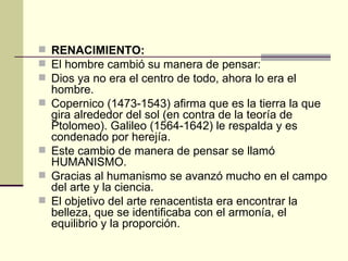 RENACIMIENTO: El hombre cambió su manera de pensar: Dios ya no era el centro de todo, ahora lo era el hombre. Copernico (1473-1543) afirma que es la tierra la que gira alrededor del sol (en contra de la teor ía de Ptolomeo). Galileo (1564-1642) le respalda y es condenado por herejía. Este cambio de manera de pensar se llamó HUMANISMO. Gracias al humanismo se avanzó mucho en el campo del arte y la ciencia. El objetivo del arte renacentista era encontrar la belleza, que se identificaba con el armonía, el equilibrio y la proporción. 