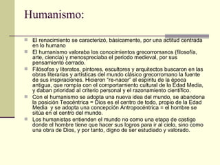 Humanismo: El renacimiento se caracterizó, básicamente, por una actitud centrada en lo humano El humanismo valoraba los conocimientos grecorromanos (filosofía,  arte, ciencia) y menospreciaba el periodo medieval, por sus pensamiento cerrado. Filósofos y literatos, pintores, escultores y arquitectos buscaron en las obras literarias y artísticas del mundo clásico grecorromano la fuente de sus inspiraciones. Hicieron “re-nacer” el espíritu de la época antigua, que rompía con el comportamiento cultural de la Edad Media, y daban prioridad al criterio personal y el razonamiento científico.  Con el humanismo se adopta una nueva idea del mundo, se abandona la posición Teocéntrica = Dios es el centro de todo, propio de la Edad Media  y se adopta una concepción Antropocéntrica = el hombre se sitúa en el centro del mundo. Los humanistas entienden el mundo no como una etapa de castigo donde el hombre tiene que hacer sus logros para ir al cielo, sino como una obra de Dios, y por tanto, digno de ser estudiado y valorado. 