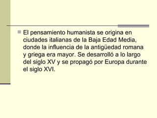 El pensamiento humanista se origina en ciudades italianas de la Baja Edad Media, donde la influencia de la antigüedad romana y griega era mayor. Se desarrolló a lo largo del siglo XV y se propagó por Europa durante el siglo XVI.   
