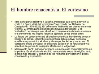 El hombre renacentista. El cortesano (Ital:  cortegiano ) Relativo a la corte. Palaciego que sirve al rey en la corte. La figura ideal del “cortegiano” fue creada por Baltasar de Castiglione (1478-1529). El “cortesano” habrá de ser diestro en armas y letras, y, armonizando los tipos medievales del “clérigo” y el “caballero”, tendrá que unir el esfuerzo heroico a las buenas maneras, y el dominio de los juegos físicos al ejercicio de las bellas artes. La figura del cortesano será el ideal renacentista: hombre de armas y hombre de letras. El hombre renacentista debía cultivar de forma equilibrada y armónica el alma y el cuerpo, las letras y las armas. El cortesano debía perseguir la elegancia basada en la naturalidad y la sencillez, huyendo de cualquier afectación o vulgaridad. Maquiavelo en “El príncipe” propone un modelo de comportamiento en la política. Es e l triunfo del espíritu renacentista sobre la religión, junto al lado más creador y sombrío de los hombres por obtener el poder, conservarlo y expandirlo.  